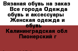 Вязаная обувь на заказ  - Все города Одежда, обувь и аксессуары » Женская одежда и обувь   . Калининградская обл.,Пионерский г.